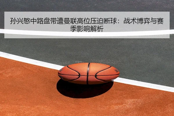 孙兴慜中路盘带遭曼联高位压迫断球：战术博弈与赛季影响解析